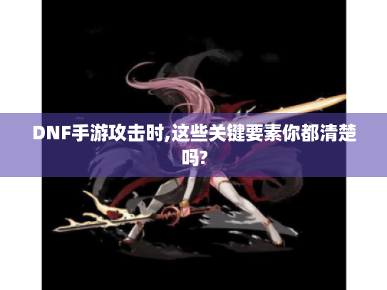 DNF手游攻击时,这些关键要素你都清楚吗?