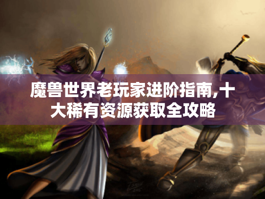 魔兽世界老玩家进阶指南,十大稀有资源获取全攻略 魔兽世界老玩家进阶指南,十大稀有资源获取全攻略