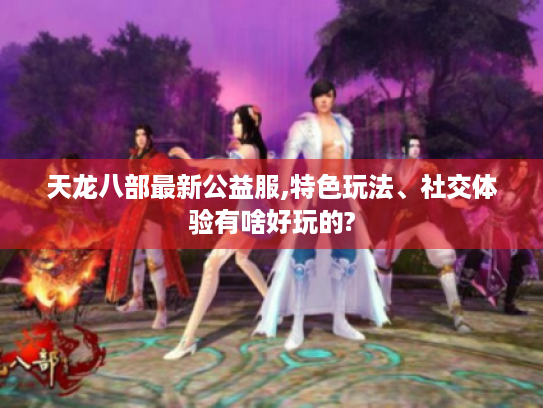 天龙八部最新公益服,特色玩法、社交体验有啥好玩的?