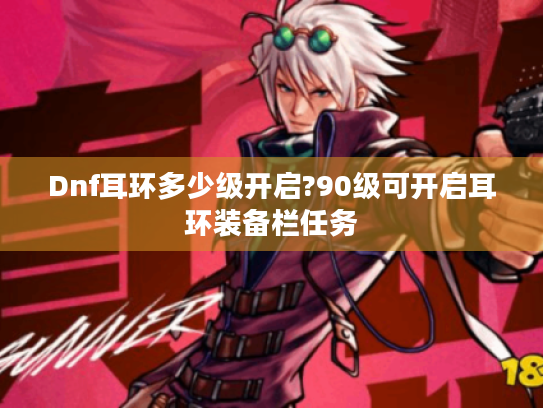Dnf耳环多少级开启?90级可开启耳环装备栏任务 Dnf耳环多少级开启?90级可开启耳环装备栏任务