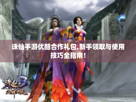 诛仙手游优酷合作礼包,新手领取与使用技巧全指南! 诛仙手游优酷合作礼包,新手领取与使用技巧全指南!