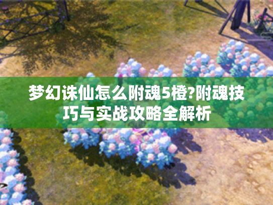 梦幻诛仙怎么附魂5橙?附魂技巧与实战攻略全解析 梦幻诛仙怎么附魂5橙?附魂技巧与实战攻略全解析