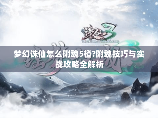 梦幻诛仙怎么附魂5橙?附魂技巧与实战攻略全解析 梦幻诛仙怎么附魂5橙?附魂技巧与实战攻略全解析