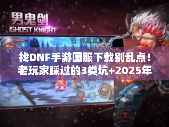 找DNF手游国服下载别乱点！老玩家踩过的3类坑+2025年靠谱版本清单