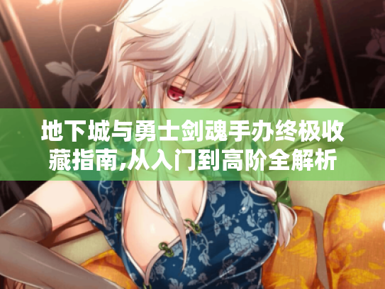 地下城与勇士剑魂手办终极收藏指南,从入门到高阶全解析