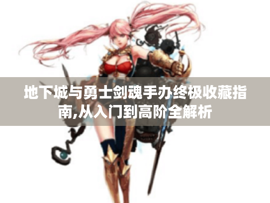 地下城与勇士剑魂手办终极收藏指南,从入门到高阶全解析