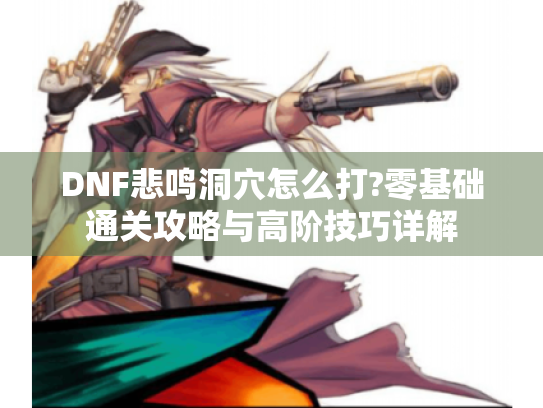 DNF悲鸣洞穴怎么打?零基础通关攻略与高阶技巧详解 DNF悲鸣洞穴怎么打?零基础通关攻略与高阶技巧详解