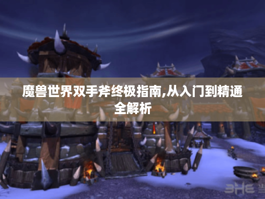 魔兽世界双手斧终极指南,从入门到精通全解析 魔兽世界双手斧终极指南,从入门到精通全解析