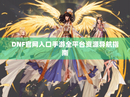 DNF官网入口手游全平台资源导航指南 DNF官网入口手游全平台资源导航指南