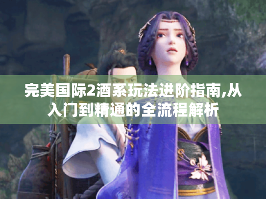 完美国际2酒系玩法进阶指南,从入门到精通的全流程解析 完美国际2酒系玩法进阶指南,从入门到精通的全流程解析