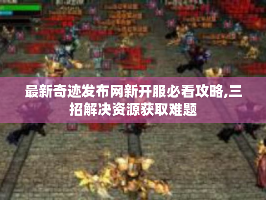 最新奇迹发布网新开服必看攻略,三招解决资源获取难题 最新奇迹发布网新开服必看攻略,三招解决资源获取难题
