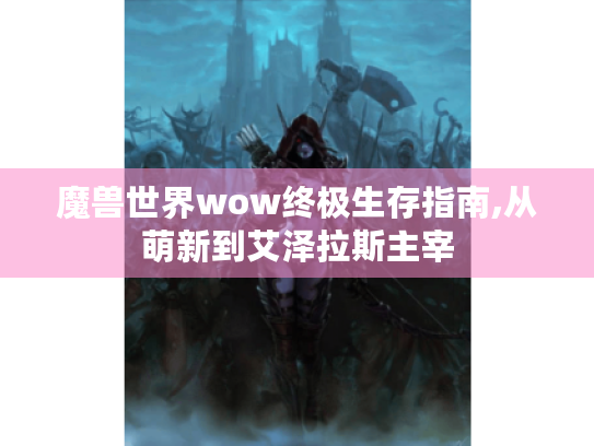 魔兽世界wow终极生存指南,从萌新到艾泽拉斯主宰