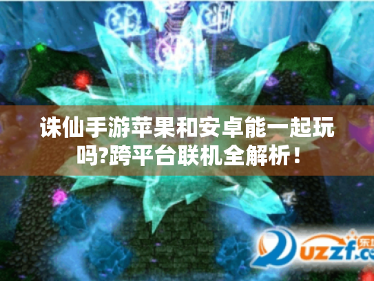 诛仙手游苹果和安卓能一起玩吗?跨平台联机全解析! 诛仙手游苹果和安卓能一起玩吗?跨平台联机全解析!