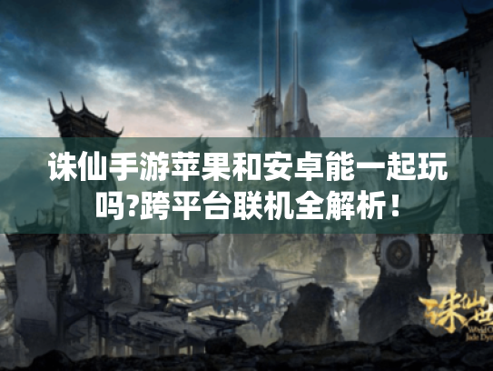 诛仙手游苹果和安卓能一起玩吗?跨平台联机全解析! 诛仙手游苹果和安卓能一起玩吗?跨平台联机全解析!