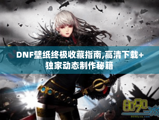 DNF壁纸终极收藏指南,高清下载+独家动态制作秘籍 DNF壁纸终极收藏指南,高清下载+独家动态制作秘籍