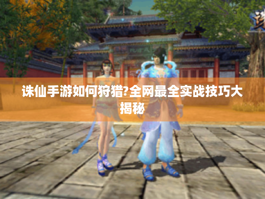 诛仙手游如何狩猎?全网最全实战技巧大揭秘