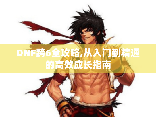 DNF跨6全攻略,从入门到精通的高效成长指南 DNF跨6全攻略,从入门到精通的高效成长指南