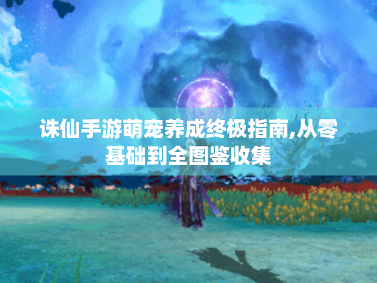 诛仙手游萌宠养成终极指南,从零基础到全图鉴收集