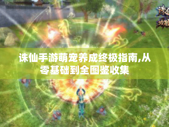 诛仙手游萌宠养成终极指南,从零基础到全图鉴收集