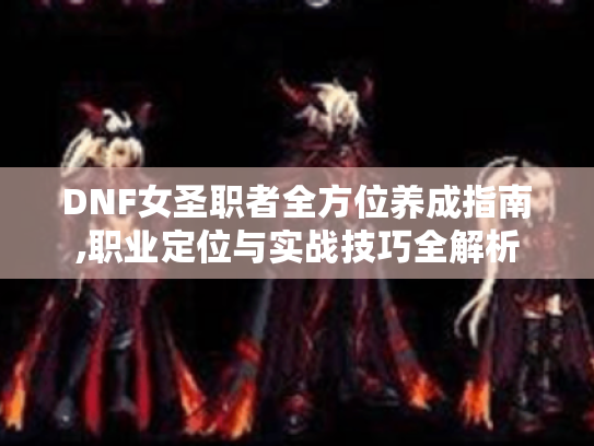 DNF女圣职者全方位养成指南,职业定位与实战技巧全解析 DNF女圣职者全方位养成指南,职业定位与实战技巧全解析