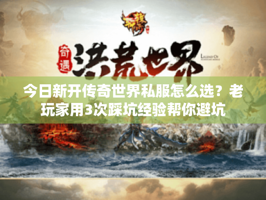 今日新开传奇世界私服怎么选？老玩家用3次踩坑经验帮你避坑