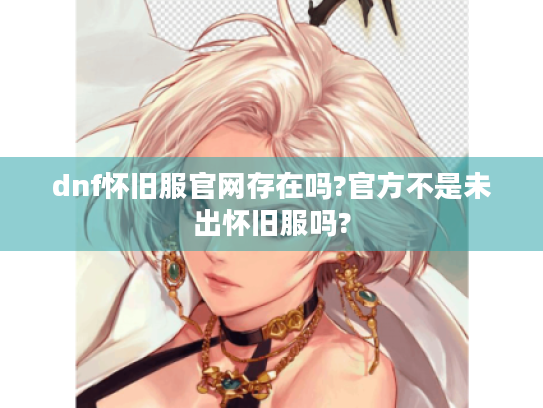 dnf怀旧服官网存在吗?官方不是未出怀旧服吗? dnf怀旧服官网存在吗?官方不是未出怀旧服吗?