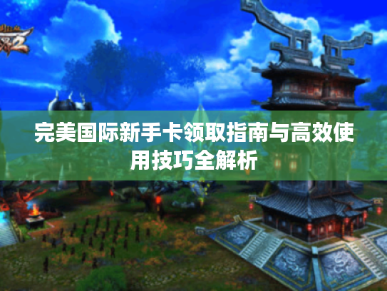 完美国际新手卡领取指南与高效使用技巧全解析 完美国际新手卡领取指南与高效使用技巧全解析