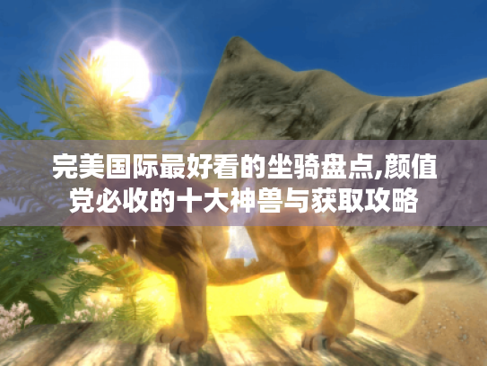 完美国际最好看的坐骑盘点,颜值党必收的十大神兽与获取攻略 完美国际最好看的坐骑盘点,颜值党必收的十大神兽与获取攻略