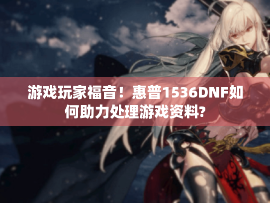 游戏玩家福音!惠普1536DNF如何助力处理游戏资料? 游戏玩家福音!惠普1536DNF如何助力处理游戏资料?