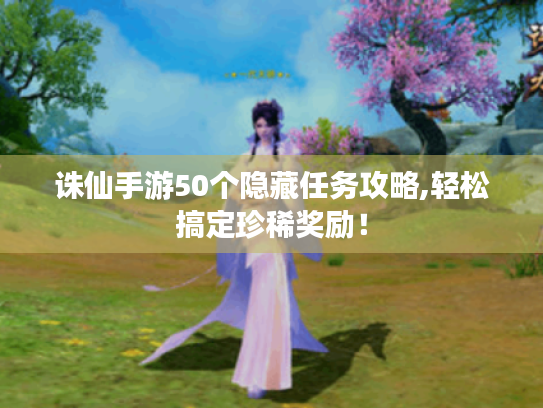 诛仙手游50个隐藏任务攻略,轻松搞定珍稀奖励! 诛仙手游50个隐藏任务攻略,轻松搞定珍稀奖励!
