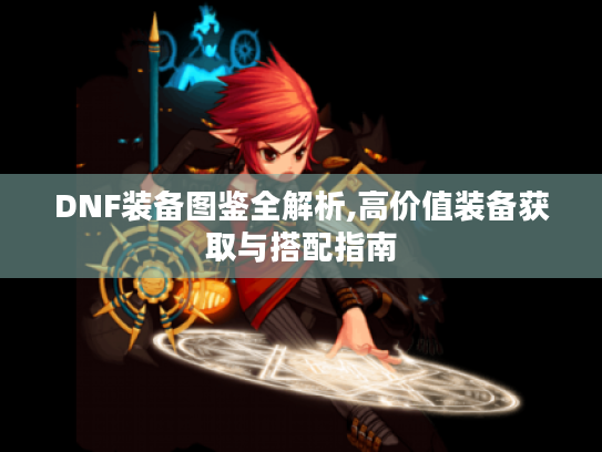 DNF装备图鉴全解析,高价值装备获取与搭配指南 DNF装备图鉴全解析,高价值装备获取与搭配指南
