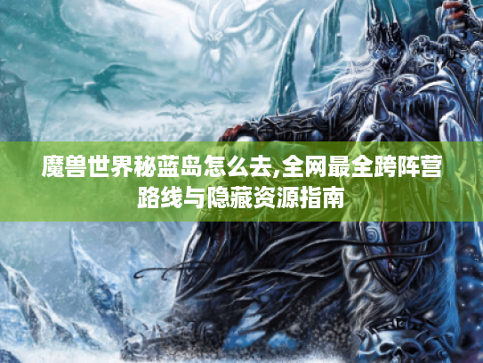 魔兽世界秘蓝岛怎么去,全网最全跨阵营路线与隐藏资源指南 魔兽世界秘蓝岛怎么去,全网最全跨阵营路线与隐藏资源指南