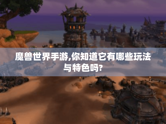 魔兽世界手游,你知道它有哪些玩法与特色吗?