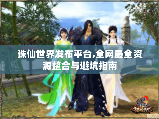 诛仙世界发布平台,全网最全资源整合与避坑指南 诛仙世界发布平台,全网最全资源整合与避坑指南