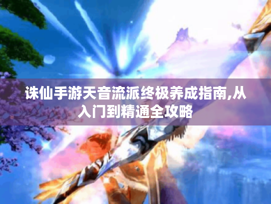 诛仙手游天音流派终极养成指南,从入门到精通全攻略