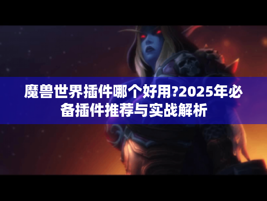 魔兽世界插件哪个好用?2025年必备插件推荐与实战解析 魔兽世界插件哪个好用?2025年必备插件推荐与实战解析