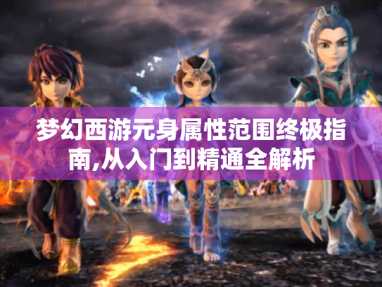 梦幻西游元身属性范围终极指南,从入门到精通全解析 梦幻西游元身属性范围终极指南,从入门到精通全解析