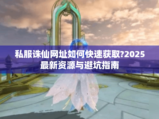 私服诛仙网址如何快速获取?2025最新资源与避坑指南 私服诛仙网址如何快速获取?2025最新资源与避坑指南