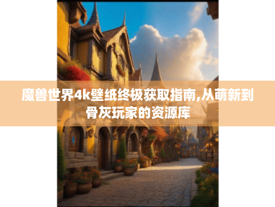 魔兽世界4k壁纸终极获取指南,从萌新到骨灰玩家的资源库