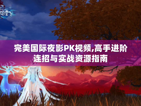 完美国际夜影PK视频,高手进阶连招与实战资源指南