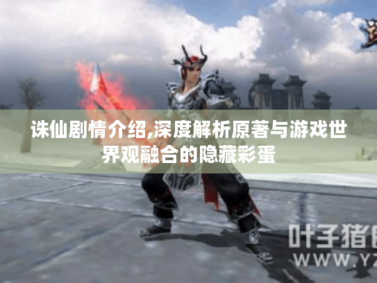 诛仙剧情介绍,深度解析原著与游戏世界观融合的隐藏彩蛋 诛仙剧情介绍,深度解析原著与游戏世界观融合的隐藏彩蛋