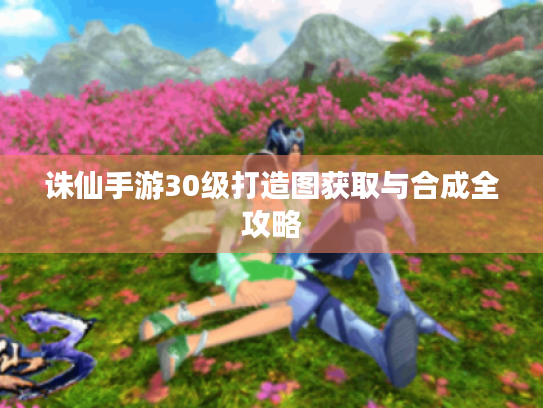 诛仙手游30级打造图获取与合成全攻略 诛仙手游30级打造图获取与合成全攻略