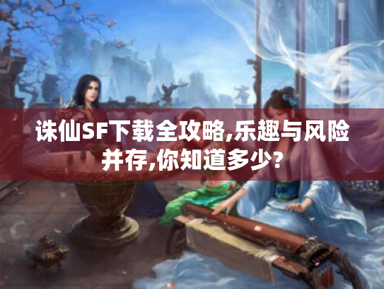 诛仙SF下载全攻略,乐趣与风险并存,你知道多少? 诛仙SF下载全攻略,乐趣与风险并存,你知道多少?