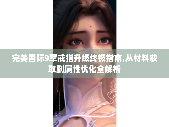 完美国际9军戒指升级终极指南,从材料获取到属性优化全解析 完美国际9军戒指升级终极指南,从材料获取到属性优化全解析