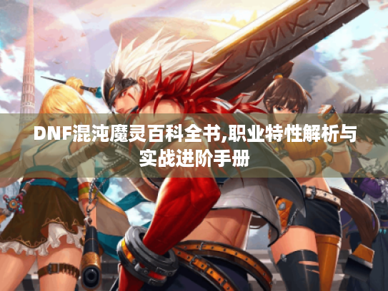 DNF混沌魔灵百科全书,职业特性解析与实战进阶手册 DNF混沌魔灵百科全书,职业特性解析与实战进阶手册