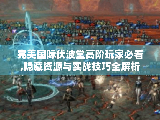 完美国际伏波堂高阶玩家必看,隐藏资源与实战技巧全解析 完美国际伏波堂高阶玩家必看,隐藏资源与实战技巧全解析