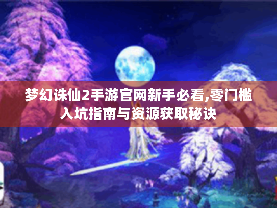 梦幻诛仙2手游官网新手必看,零门槛入坑指南与资源获取秘诀 梦幻诛仙2手游官网新手必看,零门槛入坑指南与资源获取秘诀