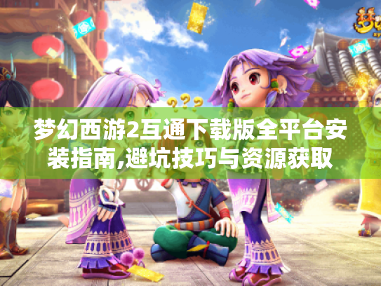 梦幻西游2互通下载版全平台安装指南,避坑技巧与资源获取 梦幻西游2互通下载版全平台安装指南,避坑技巧与资源获取