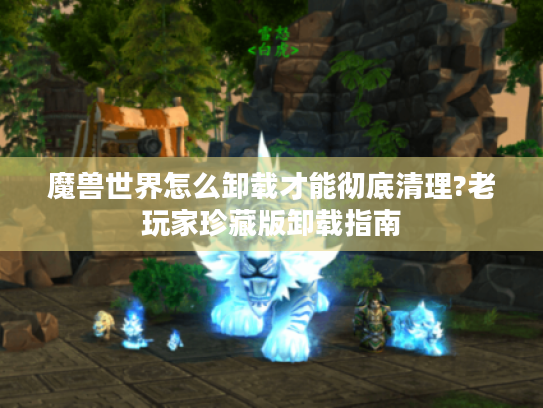 魔兽世界怎么卸载才能彻底清理?老玩家珍藏版卸载指南 魔兽世界怎么卸载才能彻底清理?老玩家珍藏版卸载指南