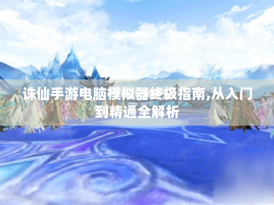 诛仙手游电脑模拟器终极指南,从入门到精通全解析